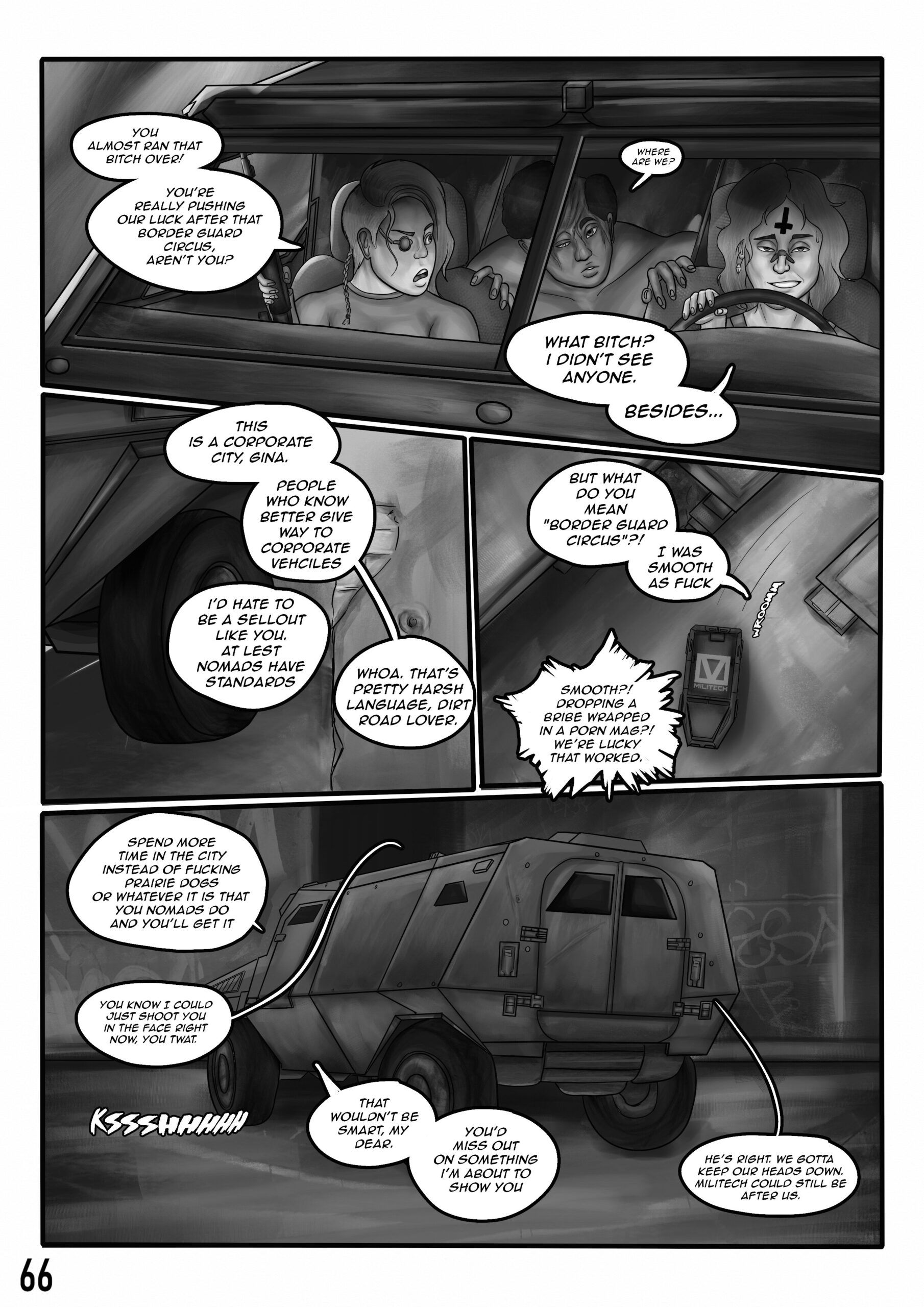 Digital art comic. First panel: a trio is in a car and there's a heated conversation: "You almost ran that bitch over! You're really pushing our luck after that border guard circus, aren't you?" says the angry woman. The disfigured man asks: "where are we"?. The smug driver says: "What bitch? I didn't see anyone. Besides..." Second and third panel: the car drives into an alleyway. The smug man says: "this is a corporate city, Gina. People who know better give way to corporate vehicles." The angry woman answers: I'd hate to be a sellout like you. At least nomads have standards." The smug man replies: Whoa. That's pretty harsh language, dirt road lover. But what do you mean "border guard circus"? I was smooth as fuck." The angry woman replies again: "Smooth?! Dropping a bribe wrapped in a porn mag?! We're lucky that worked." Final panel shows the stopped car: The smug man says: "Spend more time in the city instead of fucking prairie dogs or whatever it is that you nomads do and you'll get it." The angry woman replies: You know I could just shoot you in the face right now, you twat." The smug man convinces:" That wouldn't be smart my dear. You'd miss out on something I'm about to show you." The disfigured man voices his opinion:" He's right, we gotta keep our heads down. Militech could still be after us.